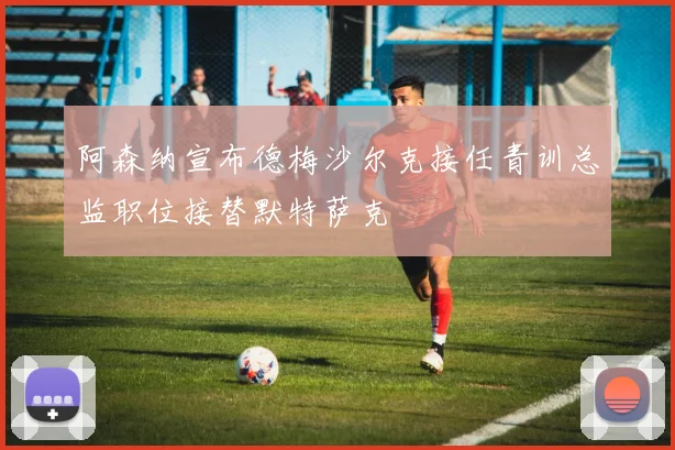 阿森纳宣布德梅沙尔克接任青训总监职位接替默特萨克