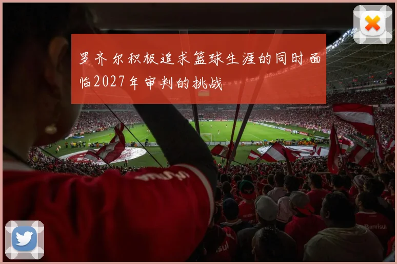 罗齐尔积极追求篮球生涯的同时面临2027年审判的挑战