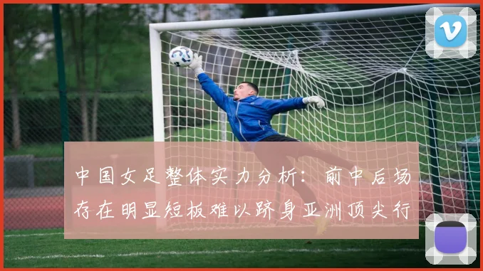 中国女足整体实力分析：前中后场存在明显短板难以跻身亚洲顶尖行列