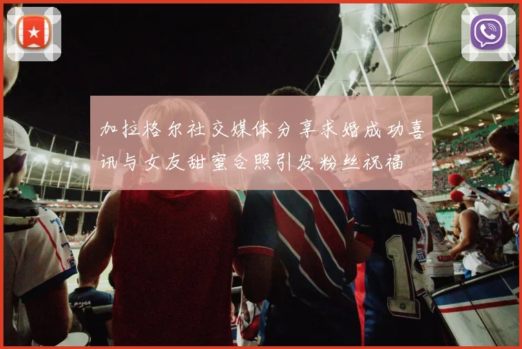 加拉格尔社交媒体分享求婚成功喜讯与女友甜蜜合照引发粉丝祝福