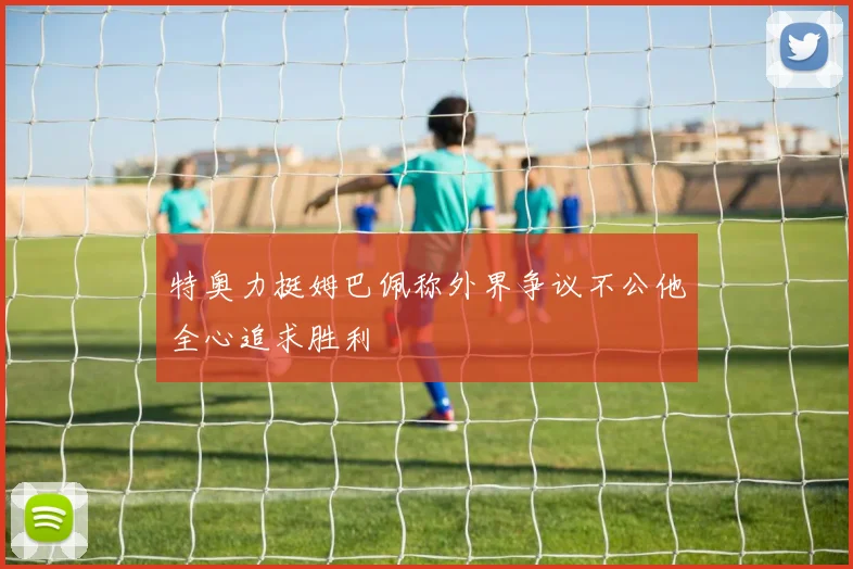 特奥力挺姆巴佩称外界争议不公他全心追求胜利