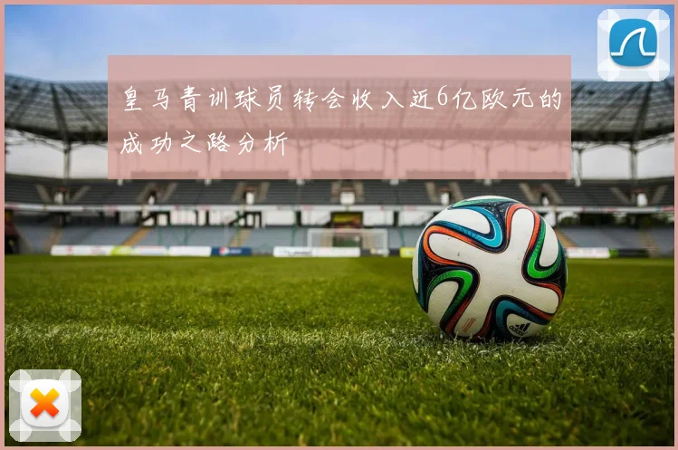 皇马青训球员转会收入近6亿欧元的成功之路分析