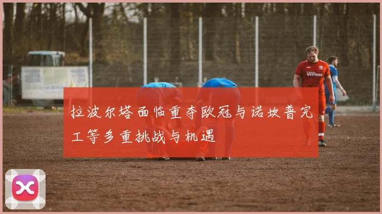 拉波尔塔面临重夺欧冠与诺坎普完工等多重挑战与机遇