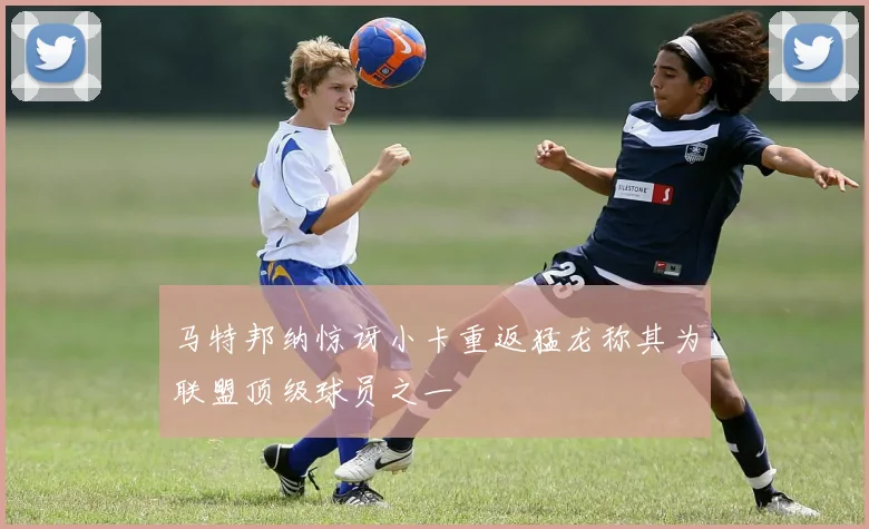 马特邦纳惊讶小卡重返猛龙称其为联盟顶级球员之一