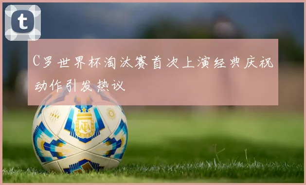 C罗世界杯淘汰赛首次上演经典庆祝动作引发热议