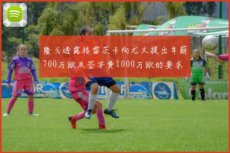 隆戈透露格雷茨卡向尤文提出年薪700万欧及签字费1000万欧的要求